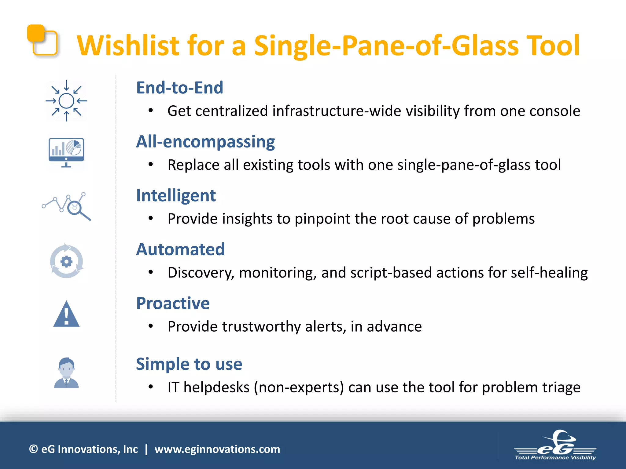 © eG Innovations, Inc | www.eginnovations.com
Wishlist for a Single-Pane-of-Glass Tool
• End-to-End
• Get centralized infrastructure-wide visibility from one console
• All-encompassing
• Replace all existing tools with one single-pane-of-glass tool
• Intelligent
• Provide insights to pinpoint the root cause of problems
• Automated
• Discovery, monitoring, and script-based actions for self-healing
• Proactive
• Provide trustworthy alerts, in advance
• Simple to use
• IT helpdesks (non-experts) can use the tool for problem triage
 