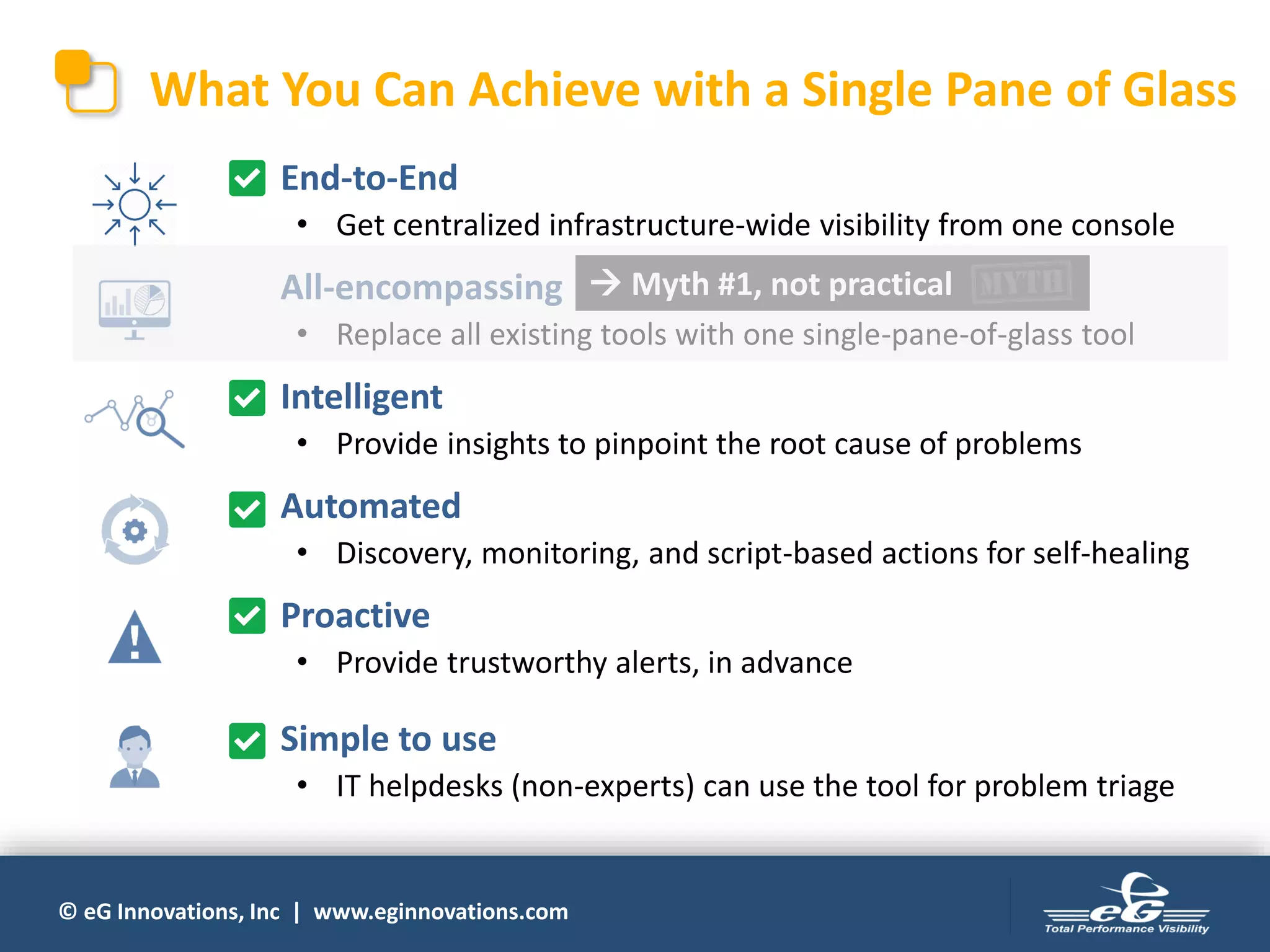 © eG Innovations, Inc | www.eginnovations.com
What You Can Achieve with a Single Pane of Glass
• End-to-End
• Get centralized infrastructure-wide visibility from one console
• All-encompassing
• Replace all existing tools with one single-pane-of-glass tool
• Intelligent
• Provide insights to pinpoint the root cause of problems
• Automated
• Discovery, monitoring, and script-based actions for self-healing
• Proactive
• Provide trustworthy alerts, in advance
• Simple to use
• IT helpdesks (non-experts) can use the tool for problem triage
 Myth #1, not practical
 