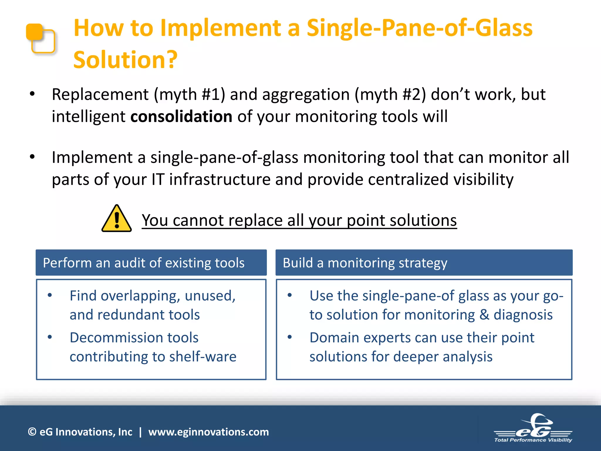 © eG Innovations, Inc | www.eginnovations.com
How to Implement a Single-Pane-of-Glass
Solution?
• Replacement (myth #1) and aggregation (myth #2) don’t work, but
intelligent consolidation of your monitoring tools will
• Implement a single-pane-of-glass monitoring tool that can monitor all
parts of your IT infrastructure and provide centralized visibility
You cannot replace all your point solutions
Perform an audit of existing tools
• Find overlapping, unused,
and redundant tools
• Decommission tools
contributing to shelf-ware
Build a monitoring strategy
• Use the single-pane-of glass as your go-
to solution for monitoring & diagnosis
• Domain experts can use their point
solutions for deeper analysis
 