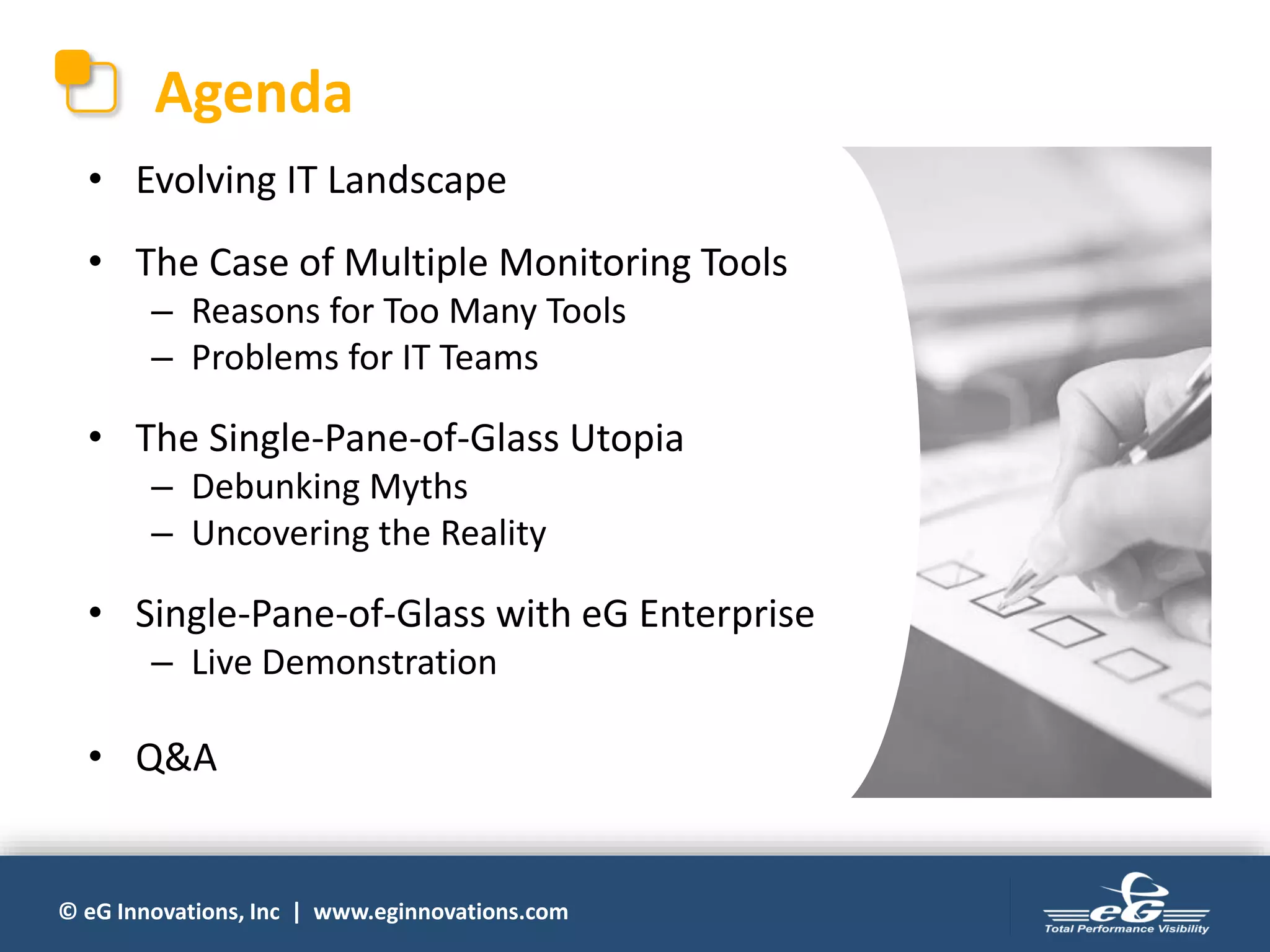 © eG Innovations, Inc | www.eginnovations.com
Agenda
• Evolving IT Landscape
• The Case of Multiple Monitoring Tools
– Reasons for Too Many Tools
– Problems for IT Teams
• The Single-Pane-of-Glass Utopia
– Debunking Myths
– Uncovering the Reality
• Single-Pane-of-Glass with eG Enterprise
– Live Demonstration
• Q&A
 