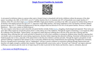 Single Parent Families In Australia
A sole parent by definition relates to a person either male or female living in a household with his/her child(ren) without the presence of the other
parent. According to the ABS, in 2012–2013, out of 6.7 million families who liv in Australia only 85% of households were couple families (5.7
million), while 14% were from single parent families (909,000). Single parent families, according to the ABS, were greater for mothers being 16%o of
all families with children between the ages of 0–17, opposed to single father families, only being established at 3& of all families with their children
between the ages of 0–17. Further investigation proves that the youngest child was between 0–4 in 16% of sole parent families. However, within the
Blacktown ... Show more content on Helpwriting.net ...
The more negative terms that are used to describe sole parent families include; broken family, struggling, disadvantaged and separated. These terms can
quite often reflect negatively towards the parent whom is solely taking care of the child(ren). Through the negative terminology, it can negatively affect
the wellbeing of the individuals. "broken family" can negatively impact physical wellbeing due to the fact of the stress that is placing upon the
individual, hence affecting their self–worth and belief in themselves as well as their confidence in raising the child(ren) alone, therefore, ignoring their
own health, such as not gaining the correct dieting requirements, therefore further impacting their physical wellbeing. Emotional wellbeing however, is
hindered greatly due to stress, especially of the parent believes that they have failed as a primary provider. Through the negative perceptions of self,
spiritual wellbeing is impacted as their purpose in life, to raise their child(ren) has been compromised by the terminology throughout the community.
However, through positive terminology, such as "independent" will have a positive influence on emotional wellbeing through empowerment and
therefore will supply strength to embrace their situation. Through politically correct terms, such as "divorced" and "widowed" can improve physical
wellbeing as sole parents gain the mind–set of improving self in order to provide for their family and therefore, improve, ultimately, physical
... Get more on HelpWriting.net ...
 