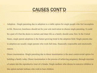 CAUSES CONT’D
 Adoption - Single parenting due to adoption is a viable option for single people who feel incomplete
in life. However, loneliness should not be your sole motivation to choose single parenting. It could
be a part of it but the desire to nurture and share life as a family should come first. In the United
States, single parent adoptions is the fastest growing trend in the adoption field. Single parents due
to adoption are usually single parents who work full-time, financially responsible and emotionally
mature.
 Donor insemination -Single parenting due to donor insemination is the most controversial option for
building a family today. Donor insemination is the process of achieving pregnancy through injection
of semen into the reproductive tract of a female. Single mothers who choose to conceive children in
this option include lesbians who wish to bear children.
 