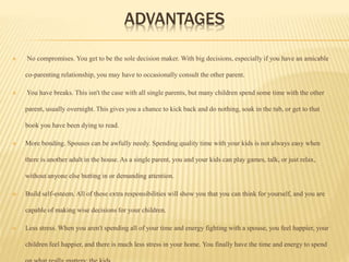 ADVANTAGES
 No compromises. You get to be the sole decision maker. With big decisions, especially if you have an amicable
co-parenting relationship, you may have to occasionally consult the other parent.
 You have breaks. This isn't the case with all single parents, but many children spend some time with the other
parent, usually overnight. This gives you a chance to kick back and do nothing, soak in the tub, or get to that
book you have been dying to read.
 More bonding. Spouses can be awfully needy. Spending quality time with your kids is not always easy when
there is another adult in the house. As a single parent, you and your kids can play games, talk, or just relax,
without anyone else butting in or demanding attention.
 Build self-esteem. All of these extra responsibilities will show you that you can think for yourself, and you are
capable of making wise decisions for your children.
 Less stress. When you aren't spending all of your time and energy fighting with a spouse, you feel happier, your
children feel happier, and there is much less stress in your home. You finally have the time and energy to spend
 