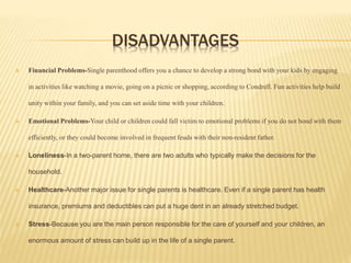 DISADVANTAGES
 Financial Problems-Single parenthood offers you a chance to develop a strong bond with your kids by engaging
in activities like watching a movie, going on a picnic or shopping, according to Condrell. Fun activities help build
unity within your family, and you can set aside time with your children.
 Emotional Problems-Your child or children could fall victim to emotional problems if you do not bond with them
efficiently, or they could become involved in frequent feuds with their non-resident father.
 Loneliness-In a two-parent home, there are two adults who typically make the decisions for the
household.
 Healthcare-Another major issue for single parents is healthcare. Even if a single parent has health
insurance, premiums and deductibles can put a huge dent in an already stretched budget.
 Stress-Because you are the main person responsible for the care of yourself and your children, an
enormous amount of stress can build up in the life of a single parent.
 