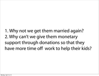 1. Why not we get them married again?
       2. Why can’t we give them monetary
       support through donations so that they
       have more time oﬀ work to help their kids?




Monday, April 16, 12
 