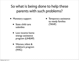 So what is being done to help these
                          parents with such problems?

                       •   Monetary support         •   Temporary assistance
                                                        to needy families
                           •   State child care         (TANF)
                               subsidies

                           •   Low income home
                               energy assistance
                               program (LIHEAP)

                           •   Women, infant &
                               children’s program
                               (WIC)



Monday, April 16, 12
 
