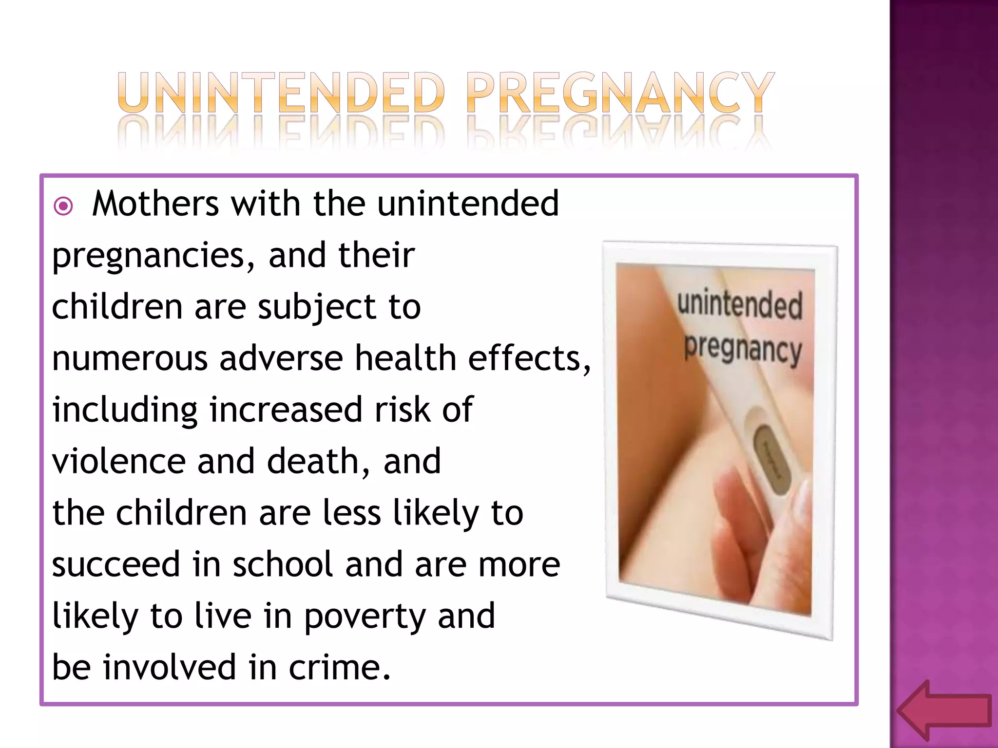 Mothers with the unintended
pregnancies, and their
children are subject to
numerous adverse health effects,
including increased risk of
violence and death, and
the children are less likely to
succeed in school and are more
likely to live in poverty and
be involved in crime.


 