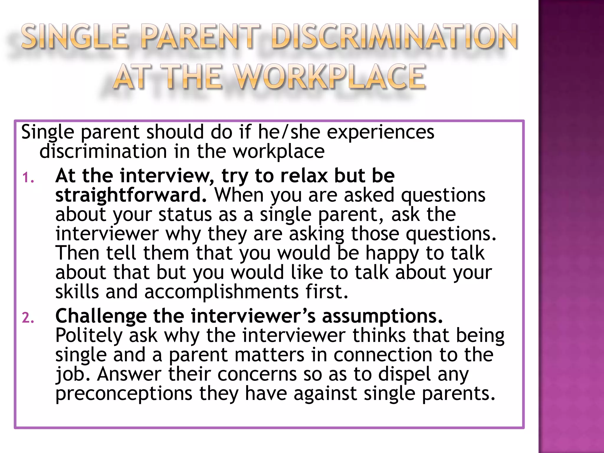 Single parent should do if he/she experiences
discrimination in the workplace
1. At the interview, try to relax but be
straightforward. When you are asked questions
about your status as a single parent, ask the
interviewer why they are asking those questions.
Then tell them that you would be happy to talk
about that but you would like to talk about your
skills and accomplishments first.
2. Challenge the interviewer’s assumptions.
Politely ask why the interviewer thinks that being
single and a parent matters in connection to the
job. Answer their concerns so as to dispel any
preconceptions they have against single parents.

 