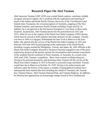 Research Paper On Abel Tasman
Abel Janszoon Tasman (1603 1659) was a noted Dutch explorer, merchant, reliable
navigator and naval captain. He is credited with the exploration and charting of
much of the Indian and South Pacific Oceans, discovery of the Van Diemen Land
Islands (later Tasmania), the circumnavigation of Australia, mapping of the New
Zealand coastline, and numerous Pacific Islands including Tonga and Fiji. In
addition, he is recognized as the first known European to visit many of these same
locations. In particular, Abel Tasman known for the period between 1632 and
1653, while he was in the employ of the Dutch East India Company (VOC) during
which time he served as both explorer and trade emissary for the company. Tasman
was born in 1603 in Lutjegast, Netherlands but later lived in Batavia in the East
Indies. He entered into the service of the Dutch East India Company in 1633 and
between 1639 and 1642 he participating in the exploration of the North Pacific
including voyages around the Philippines, Taiwan, and Japan. By 1642 officials at the
Dutch East India Company directed to Tasman to became engaged in one of the great
exploratory projects of the period, namely the investigation and economic assessment
of the southern Pacific continent of Terra Australis, or Australia
. As a result, from
1642 until 1644, Tasman s expedition... Show more content on Helpwriting.net ...
Owing to his personal prosperity and declining status Tasman left the service of the
Dutch East India Company in 1653 to become a successful cargo merchant. Tasman
would later die in Batavia on October 10, 1659. Owing to his achievements and
influence upon the history of the region, a number of geographical locations have
subsequently been named after him including the island of Tasmania, the Tasman
Sea, Tasman Glacier, Abel Tasman National Park, and Tasman Highway. In addition,
his likeness has appeared on several postage stamps issued in New Zealand and
 