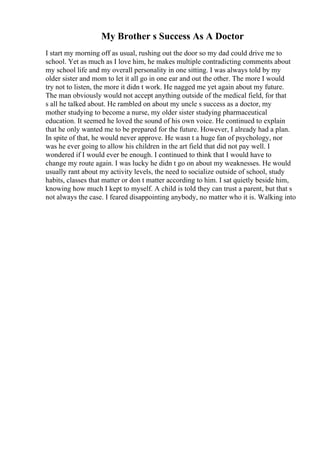 My Brother s Success As A Doctor
I start my morning off as usual, rushing out the door so my dad could drive me to
school. Yet as much as I love him, he makes multiple contradicting comments about
my school life and my overall personality in one sitting. I was always told by my
older sister and mom to let it all go in one ear and out the other. The more I would
try not to listen, the more it didn t work. He nagged me yet again about my future.
The man obviously would not accept anything outside of the medical field, for that
s all he talked about. He rambled on about my uncle s success as a doctor, my
mother studying to become a nurse, my older sister studying pharmaceutical
education. It seemed he loved the sound of his own voice. He continued to explain
that he only wanted me to be prepared for the future. However, I already had a plan.
In spite of that, he would never approve. He wasn t a huge fan of psychology, nor
was he ever going to allow his children in the art field that did not pay well. I
wondered if I would ever be enough. I continued to think that I would have to
change my route again. I was lucky he didn t go on about my weaknesses. He would
usually rant about my activity levels, the need to socialize outside of school, study
habits, classes that matter or don t matter according to him. I sat quietly beside him,
knowing how much I kept to myself. A child is told they can trust a parent, but that s
not always the case. I feared disappointing anybody, no matter who it is. Walking into
 