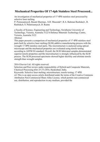 Mechanical Properties Of 17-4ph Stainless Steel Processed...
An investigation of mechanical properties of 17 4PH stainless steel processed by
selective laser melting
P. Ponnusamya,b, Basant Sharmaa , S.H. Masooda*, R.A. Rahman Rashida,b , R.
Rashida,b, S. Palanisamya,b, D. Ruana
a Faculty of Science, Engineering and Technology, Swinburne University of
Technology, Victoria, Australia 3122 b Defence Materials Technology Centre,
Victoria, Australia 3122
Abstract
This paper presents a comparison of mechanical properties of 17 4PH stainless steel
parts built by selective laser melting (SLM) additive manufacturing process with the
wrought 17 4PH stainless steel parts. The microstructure is analyzed using optical
microscope and the mechanical properties are evaluated using tensile testing
according to ASTM E8 standard. Overall, the SLM fabricated samples demonstrated
superior tensile properties and the microstructure is strongly influenced by the SLM
process. The SLM processed specimens showed higher ductility and ultimate tensile
strength than wrought samples.
2016 Elsevier Ltd. All rights reserved.
Selection and Peer review under responsibility of Hybrid and Composite Materials,
Chemical Processing (Oct 25 27) 2016, Hyderabad, India.
Keywords: Selective laser melting; microstructure; tensile testing; 17 4PH.
пѓі This is an open access article distributed under the terms of the Creative Commons
Attribution Non Commercial Share Alike License, which permits non commercial
use, distribution, and reproduction in any medium, provided the
 