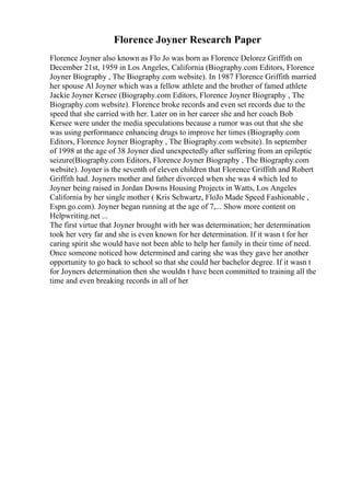 Florence Joyner Research Paper
Florence Joyner also known as Flo Jo was born as Florence Delorez Griffith on
December 21st, 1959 in Los Angeles, California (Biography.com Editors, Florence
Joyner Biography , The Biography.com website). In 1987 Florence Griffith married
her spouse Al Joyner which was a fellow athlete and the brother of famed athlete
Jackie Joyner Kersee (Biography.com Editors, Florence Joyner Biography , The
Biography.com website). Florence broke records and even set records due to the
speed that she carried with her. Later on in her career she and her coach Bob
Kersee were under the media speculations because a rumor was out that she she
was using performance enhancing drugs to improve her times (Biography.com
Editors, Florence Joyner Biography , The Biography.com website). In september
of 1998 at the age of 38 Joyner died unexpectedly after suffering from an epileptic
seizure(Biography.com Editors, Florence Joyner Biography , The Biography.com
website). Joyner is the seventh of eleven children that Florence Griffith and Robert
Griffith had. Joyners mother and father divorced when she was 4 which led to
Joyner being raised in Jordan Downs Housing Projects in Watts, Los Angeles
California by her single mother ( Kris Schwartz, FloJo Made Speed Fashionable ,
Espn.go.com). Joyner began running at the age of 7,... Show more content on
Helpwriting.net ...
The first virtue that Joyner brought with her was determination; her determination
took her very far and she is even known for her determination. If it wasn t for her
caring spirit she would have not been able to help her family in their time of need.
Once someone noticed how determined and caring she was they gave her another
opportunity to go back to school so that she could her bachelor degree. If it wasn t
for Joyners determination then she wouldn t have been committed to training all the
time and even breaking records in all of her
 