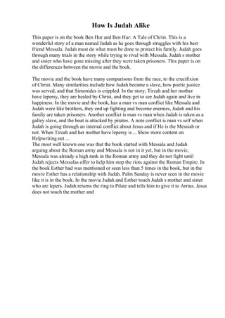 How Is Judah Alike
This paper is on the book Ben Hur and Ben Hur: A Tale of Christ. This is a
wonderful story of a man named Judah as he goes through struggles with his best
friend Messala. Judah must do what must be done to protect his family. Judah goes
through many trials in the story while trying to rival with Messala. Judah s mother
and sister who have gone missing after they were taken prisoners. This paper is on
the differences between the movie and the book.
The movie and the book have many comparisons from the race, to the crucifixion
of Christ. Many similarities include how Judah became a slave, how poetic justice
was served, and that Simonides is crippled. In the story, Tirzah and her mother
have lepersy, they are healed by Christ, and they get to see Judah again and live in
happiness. In the movie and the book, has a man vs man conflict like Messala and
Judah were like brothers, they end up fighting and become enemies, Judah and his
family are taken prisoners. Another conflict is man vs man when Judah is taken as a
galley slave, and the boat is attacked by pirates. A note conflict is man vs self when
Judah is going through an internal conflict about Jesus and if He is the Messiah or
not. When Tirzah and her mother have lepersy is ... Show more content on
Helpwriting.net ...
The most well known one was that the book started with Messala and Judah
arguing about the Roman army and Messala is not in it yet, but in the movie,
Messala was already a high rank in the Roman army and they do not fight until
Judah rejects Messalas offer to help him stop the riots against the Roman Empire. In
the book Esther had was mentioned or seen less than 5 times in the book, but in the
movie Esther has a relationship with Judah. Palm Sunday is never seen in the movie
like it is in the book. In the movie Judah and Esther touch Judah s mother and sister
who are lepers. Judah returns the ring to Pilate and tells him to give it to Arrius. Jesus
does not touch the mother and
 