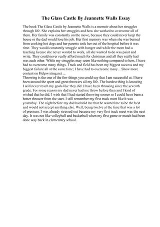 The Glass Castle By Jeannette Walls Essay
The book The Glass Castle by Jeannette Walls is a memoir about her struggles
through life. She explains her struggles and how she worked to overcome all of
them. Her family was constantly on the move, because they could never keep the
house or the dad would lose his job. Her first memory was when she was burned
from cooking hot dogs and her parents took her out of the hospital before it was
time. They would constantly struggle with hunger and while the mom had a
teaching license she never wanted to work, all she wanted to do was paint and
write. They could never really afford much for christmas and all they really had
was each other. While my struggles may seem like nothing compared to hers, I have
had to overcome many things. Track and field has been my biggest success and my
biggest failure all at the same time; I have had to overcome many... Show more
content on Helpwriting.net ...
Throwing is the one of the few things you could say that I am successful at. I have
been around the sport and great throwers all my life. The hardest thing is knowing
I will never reach my goals like they did. I have been throwing since the seventh
grade. For some reason my dad never had me throw before then and I kind of
wished that he did. I wish that I had started throwing sooner so I could have been a
better thrower from the start. I still remember my first track meet like it was
yesterday. The night before my dad had told me that he wanted me to be the best
and would not accept anything else. Well, being twelve at the time that was a lot
of pressure. I was already stressed out because my very first track meet was the next
day. It was not like volleyball and basketball when my first game or match had been
done way back in elementary school.
 