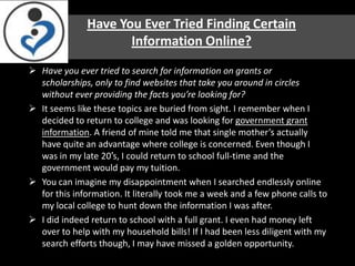 Have You Ever Tried Finding Certain
                     Information Online?
 Have you ever tried to search for information on grants or
  scholarships, only to find websites that take you around in circles
  without ever providing the facts you’re looking for?
 It seems like these topics are buried from sight. I remember when I
  decided to return to college and was looking for government grant
  information. A friend of mine told me that single mother’s actually
  have quite an advantage where college is concerned. Even though I
  was in my late 20′s, I could return to school full-time and the
  government would pay my tuition.
 You can imagine my disappointment when I searched endlessly online
  for this information. It literally took me a week and a few phone calls to
  my local college to hunt down the information I was after.
 I did indeed return to school with a full grant. I even had money left
  over to help with my household bills! If I had been less diligent with my
  search efforts though, I may have missed a golden opportunity.
 