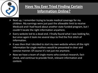 Have You Ever Tried Finding Certain
                     Information Online?

 Next up, I remember trying to locate medical coverage for my
  children. My earnings were just past the allowable limit to receive
  Medicaid and I had heard about another state funded program, but I
  couldn’t locate the right information anywhere.
 Every website led to a dead end. I finally found what I was looking for,
  but once again it took me several days to find the first stitch of
  information.
 It was then that I decided to start my own website where all the right
  information for single mothers would be presented in clear and
  concise manner. Of course it’s not just me anymore.
 Now we have a team of single moms who conduct research, fact-
  check, and continue to provide fresh, relevant information and
  content.
 