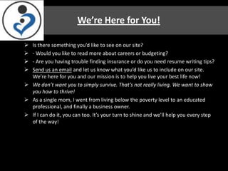 We’re Here for You!

 Is there something you’d like to see on our site?
 - Would you like to read more about careers or budgeting?
 - Are you having trouble finding insurance or do you need resume writing tips?
 Send us an email and let us know what you’d like us to include on our site.
  We’re here for you and our mission is to help you live your best life now!
 We don’t want you to simply survive. That’s not really living. We want to show
  you how to thrive!
 As a single mom, I went from living below the poverty level to an educated
  professional, and finally a business owner.
 If I can do it, you can too. It’s your turn to shine and we’ll help you every step
  of the way!
 