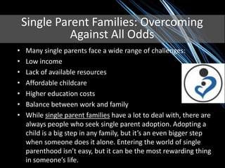 Single Parent Families: Overcoming
              Against All Odds
•   Many single parents face a wide range of challenges:
•   Low income
•   Lack of available resources
•   Affordable childcare
•   Higher education costs
•   Balance between work and family
•   While single parent families have a lot to deal with, there are
    always people who seek single parent adoption. Adopting a
    child is a big step in any family, but it’s an even bigger step
    when someone does it alone. Entering the world of single
    parenthood isn’t easy, but it can be the most rewarding thing
    in someone’s life.
 
