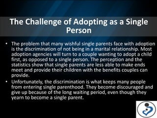 The Challenge of Adopting as a Single
                Person
• The problem that many wishful single parents face with adoption
  is the discrimination of not being in a marital relationship. Most
  adoption agencies will turn to a couple wanting to adopt a child
  first, as opposed to a single person. The perception and the
  statistics show that single parents are less able to make ends
  meet and provide their children with the benefits couples can
  provide.
• Unfortunately, the discrimination is what keeps many people
  from entering single parenthood. They become discouraged and
  give up because of the long waiting period, even though they
  yearn to become a single parent.
 