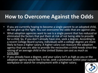 How to Overcome Against the Odds
• If you are currently hoping to become a single parent to an adopted child,
  do not give up the fight. You can overcome the odds that are against you.
• What adoption agencies want to see is a single parent that has reduced or
  eliminated the factors that put them at risk of not being able to provide
  for a child. So, if you don’t already have one, seek a degree. According to
  a recent College Board survey, individuals with a college degree are more
  likely to have a higher salary. A higher salary can reassure the adoption
  agency that you are able to provide the necessities a child needs since the
  raising of an average child in the United States can cost as much as
  $235,000
• If you already have a degree, and your salary isn’t as high as you or the
  adoption agency would like it to be, seek a promotion within your current
  workplace or search for employment with a higher salary.
 
