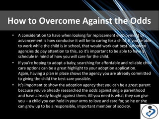 How to Overcome Against the Odds
 • A consideration to have when looking for replacement employment or
   advancement is how conducive it will be to caring for a child. If you’re able
   to work while the child is in school, that would work out best. Adoption
   agencies do pay attention to this, so it’s important to be able to have a
   schedule in mind of how you will care for the child.
 • If you’re hoping to adopt a baby, searching for affordable and reliable child
   care options can be a great highlight to your adoption application.
   Again, having a plan in place shows the agency you are already committed
   to giving the child the best care possible.
 • It’s important to show the adoption agency that you can be a great parent
   because you’ve already researched the odds against single parenthood
   and have already fought against them. All you need is what they can give
   you – a child you can hold in your arms to love and care for, so he or she
   can grow up to be a responsible, important member of society.
 
