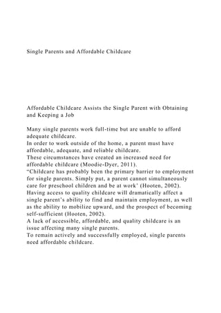Single Parents and Affordable Childcare
Affordable Childcare Assists the Single Parent with Obtaining
and Keeping a Job
Many single parents work full-time but are unable to afford
adequate childcare.
In order to work outside of the home, a parent must have
affordable, adequate, and reliable childcare.
These circumstances have created an increased need for
affordable childcare (Moodie-Dyer, 2011).
“Childcare has probably been the primary barrier to employment
for single parents. Simply put, a parent cannot simultaneously
care for preschool children and be at work’ (Hooten, 2002).
Having access to quality childcare will dramatically affect a
single parent’s ability to find and maintain employment, as well
as the ability to mobilize upward, and the prospect of becoming
self-sufficient (Hooten, 2002).
A lack of accessible, affordable, and quality childcare is an
issue affecting many single parents.
To remain actively and successfully employed, single parents
need affordable childcare.
 