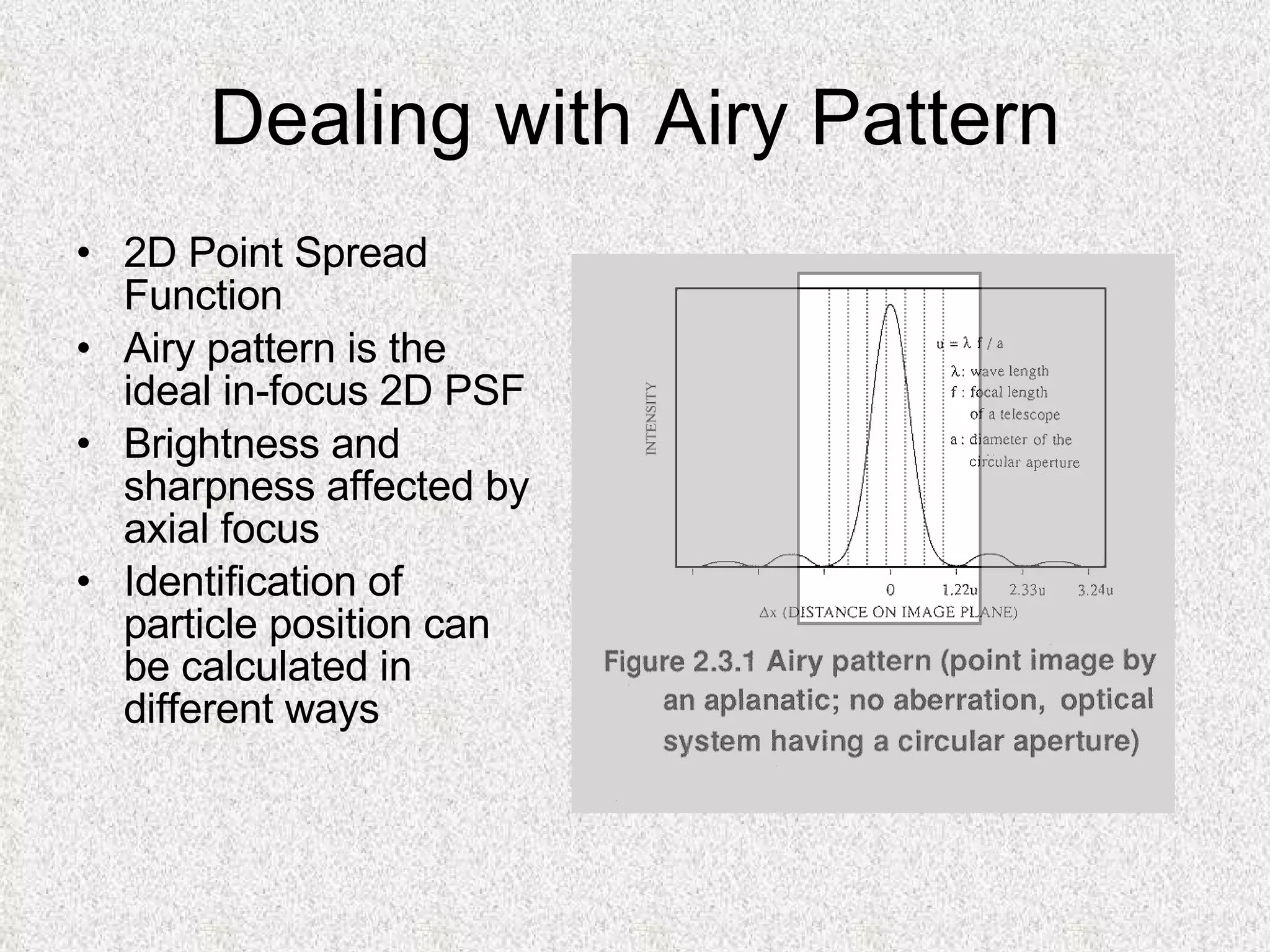 Dealing with Airy Pattern 2D Point Spread Function Airy pattern is the ideal in-focus 2D PSF Brightness and sharpness affected by axial focus Identification of particle position can be calculated in different ways 