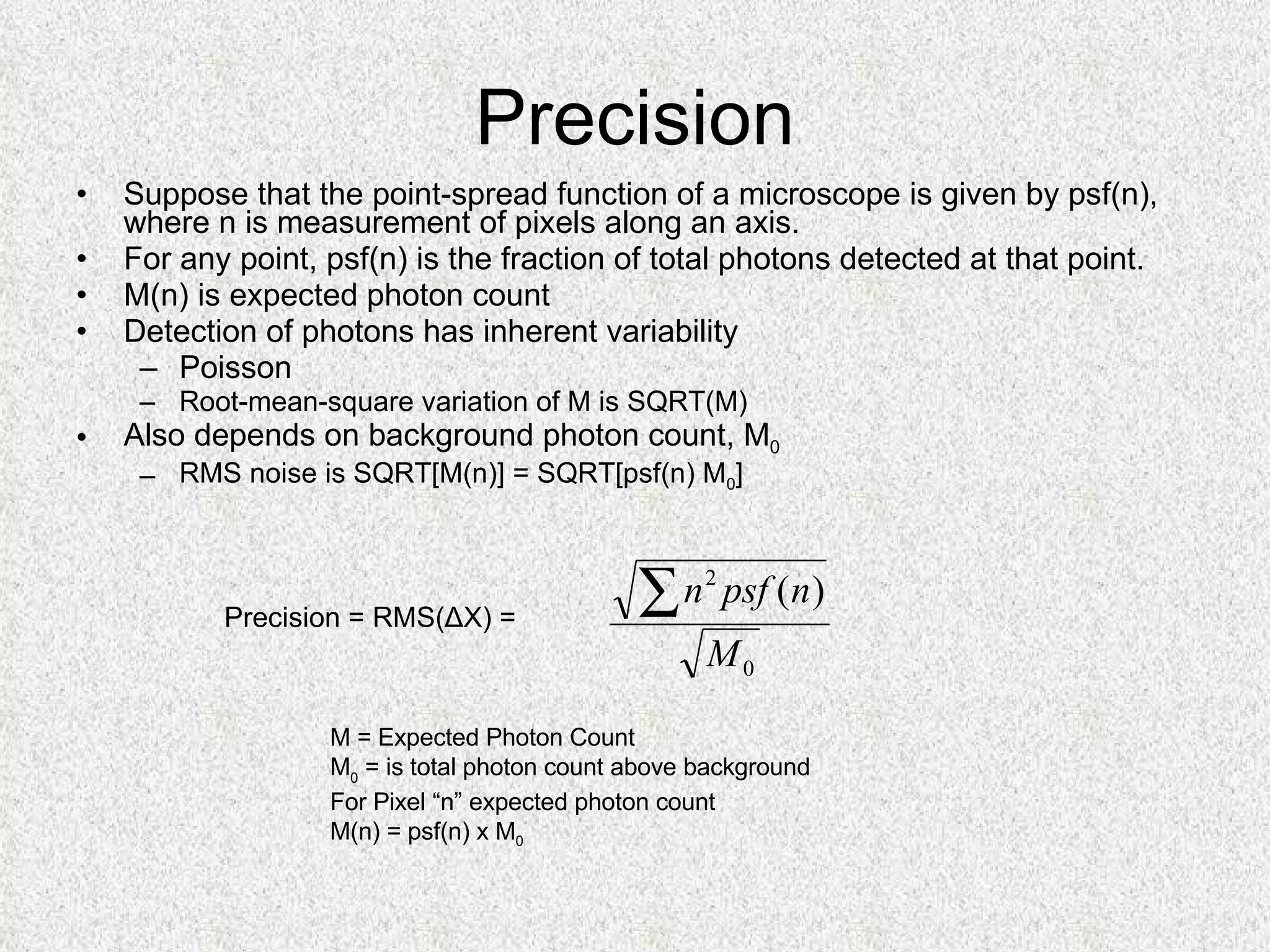 Precision Suppose that the point-spread function of a microscope is given by psf(n), where n is measurement of pixels along an axis. For any point, psf(n) is the fraction of total photons detected at that point. M(n) is expected photon count Detection of photons has inherent variability Poisson Root-mean-square variation of M is SQRT(M) Also depends on background photon count, M 0 RMS noise is SQRT[M(n)] = SQRT[psf(n) M 0 ] M = Expected Photon Count M 0  = is total photon count above background For Pixel “n” expected photon count M(n) = psf(n) x M 0 Precision = RMS(ΔX) =  