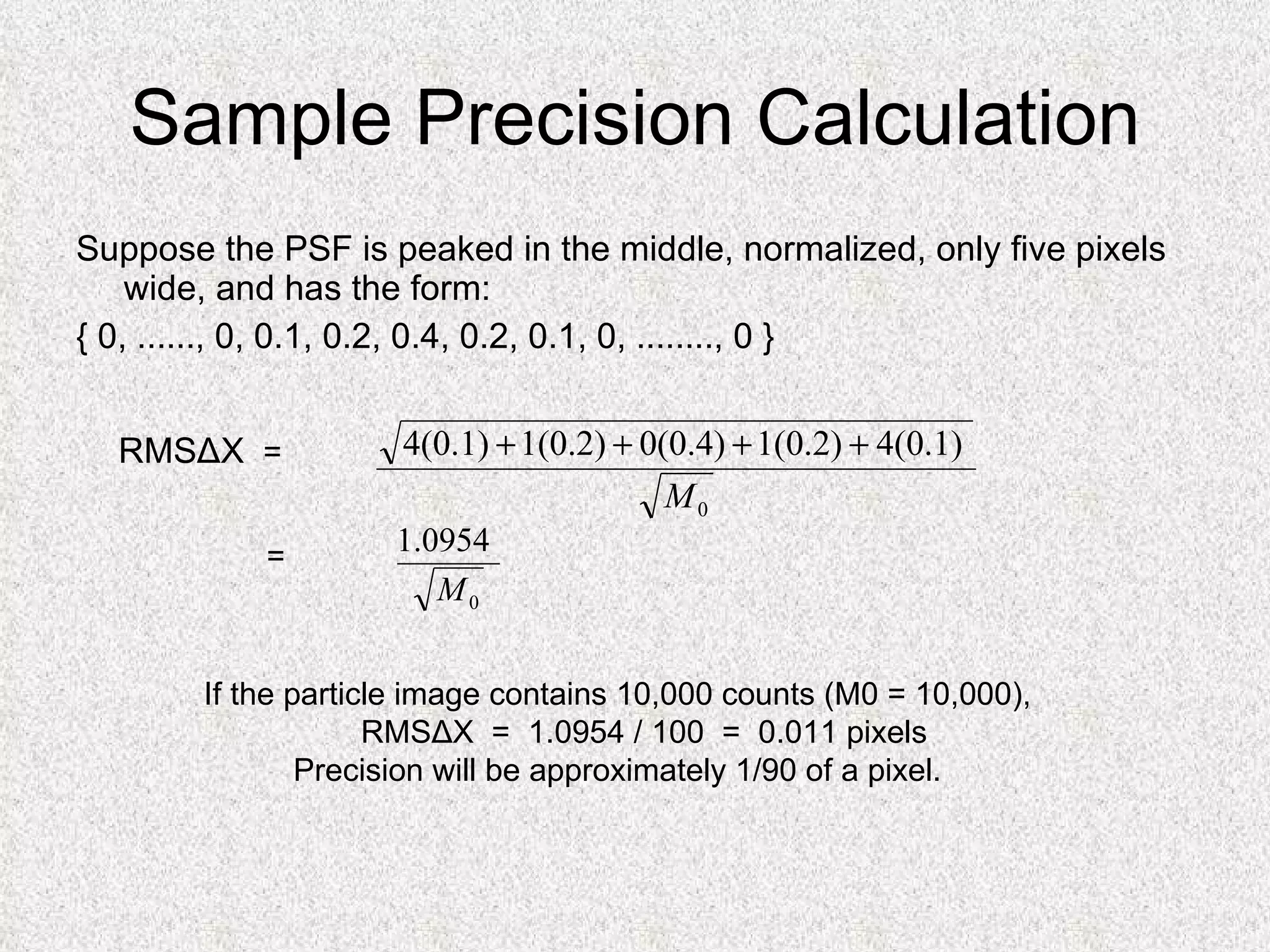 Sample Precision Calculation Suppose the PSF is peaked in the middle, normalized, only five pixels wide, and has the form: { 0, ......, 0, 0.1, 0.2, 0.4, 0.2, 0.1, 0, ........, 0 } RMSΔX   =  =  If the particle image contains 10,000 counts (M0 = 10,000), RMSΔX  =  1.0954 / 100  =  0.011 pixels Precision will be approximately 1/90 of a pixel. 