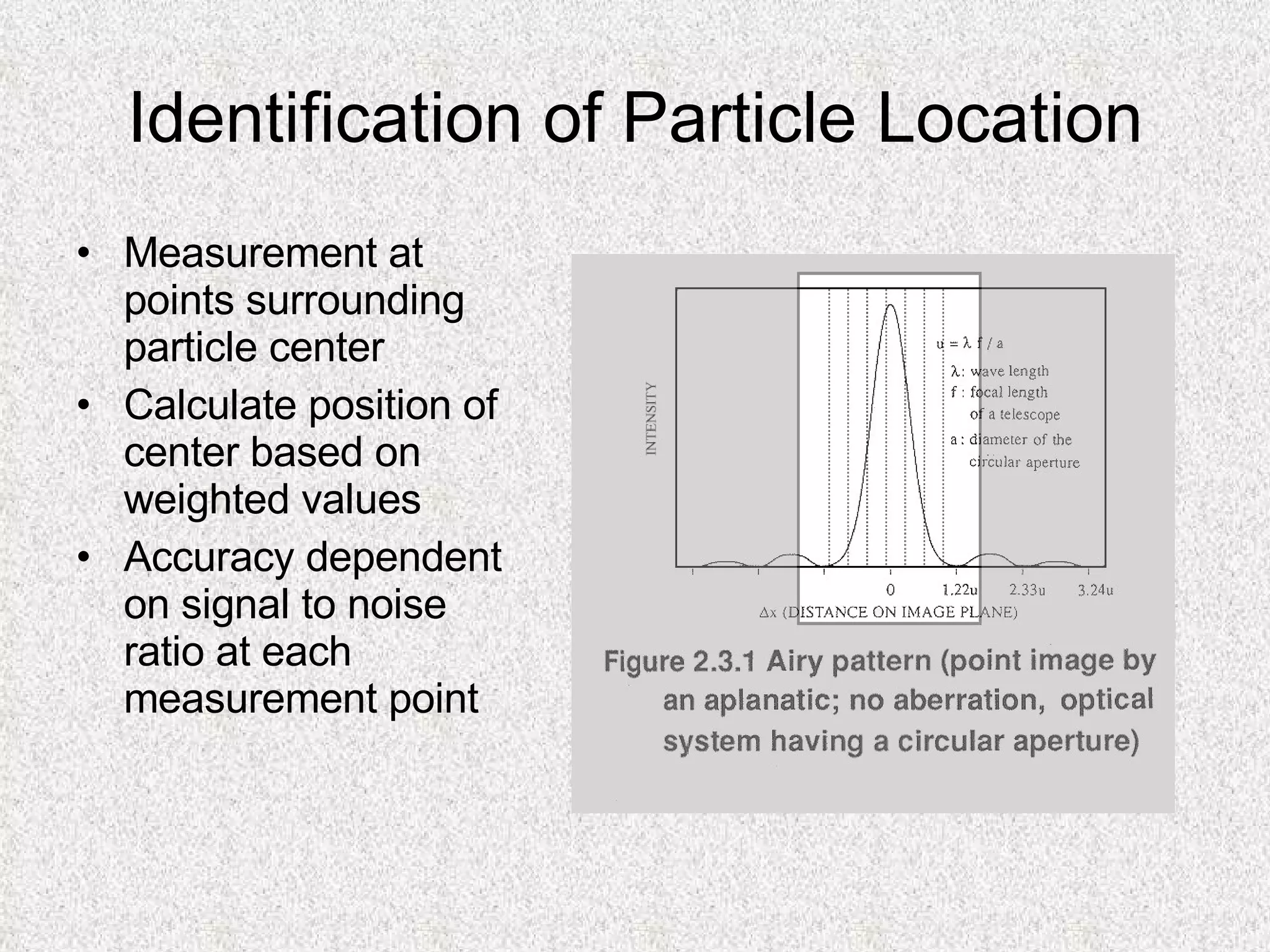 Identification of Particle Location Measurement at points surrounding particle center Calculate position of center based on weighted values Accuracy dependent on signal to noise ratio at each measurement point  