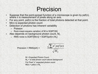 Precision Suppose that the point-spread function of a microscope is given by psf(n), where n is measurement of pixels along an axis. For any point, psf(n) is the fraction of total photons detected at that point. M(n) is expected photon count Detection of photons has inherent variability Poisson Root-mean-square variation of M is SQRT(M) Also depends on background photon count, M 0 RMS noise is SQRT[M(n)] = SQRT[psf(n) M 0 ] M = Expected Photon Count M 0  = is total photon count above background For Pixel “n” expected photon count M(n) = psf(n) x M 0 Precision = RMS(ΔX) =  