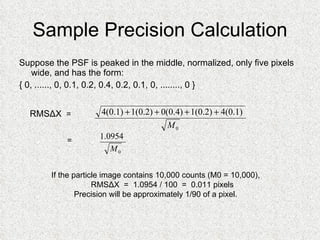Sample Precision Calculation Suppose the PSF is peaked in the middle, normalized, only five pixels wide, and has the form: { 0, ......, 0, 0.1, 0.2, 0.4, 0.2, 0.1, 0, ........, 0 } RMSΔX   =  =  If the particle image contains 10,000 counts (M0 = 10,000), RMSΔX  =  1.0954 / 100  =  0.011 pixels Precision will be approximately 1/90 of a pixel. 