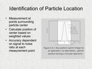 Identification of Particle Location Measurement at points surrounding particle center Calculate position of center based on weighted values Accuracy dependent on signal to noise ratio at each measurement point  