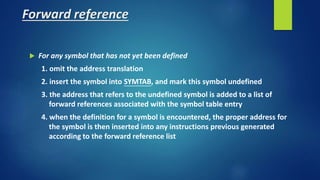 Forward reference
 For any symbol that has not yet been defined
1. omit the address translation
2. insert the symbol into SYMTAB, and mark this symbol undefined
3. the address that refers to the undefined symbol is added to a list of
forward references associated with the symbol table entry
4. when the definition for a symbol is encountered, the proper address for
the symbol is then inserted into any instructions previous generated
according to the forward reference list
 