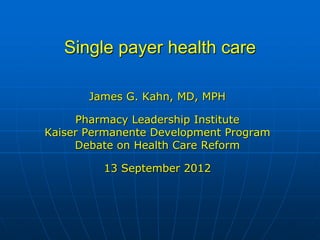Single payer health care

       James G. Kahn, MD, MPH

     Pharmacy Leadership Institute
Kaiser Permanente Development Program
     Debate on Health Care Reform

         13 September 2012
 