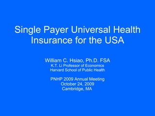 Single Payer Universal Health Insurance for the USA William C. Hsiao, Ph.D. FSA K.T. Li Professor of Economics Harvard School of Public Health PNHP 2009 Annual Meeting October 24, 2009 Cambridge, MA   