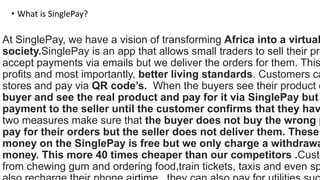 At SinglePay, we have a vision of transforming Africa into a virtual
society.SinglePay is an app that allows small traders to sell their pro
accept payments via emails but we deliver the orders for them. This
profits and most importantly, better living standards. Customers ca
stores and pay via QR code’s. When the buyers see their product o
buyer and see the real product and pay for it via SinglePay but
payment to the seller until the customer confirms that they hav
two measures make sure that the buyer does not buy the wrong p
pay for their orders but the seller does not deliver them. These
money on the SinglePay is free but we only charge a withdrawa
money. This more 40 times cheaper than our competitors .Custo
from chewing gum and ordering food,train tickets, taxis and even sp
• What is SinglePay?
 