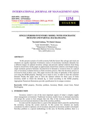 International Journal of Management (IJM), ISSN 0976 – 6502(Print), ISSN 0976 –
INTERNATIONAL JOURNAL OF MANAGEMENT (IJM)
 6510(Online), Volume 4, Issue 1, January- February (2013)

ISSN 0976 – 6367(Print)
ISSN 0976 – 6375(Online)
Volume 4, Issue 1, January- February (2013), pp. 95-111
                                                                                IJM
© IAEME: www.iaeme.com/ijm.html                                          ©IAEME
Journal Impact Factor (2012): 3.5420 (Calculated by GISI)
www.jifactor.com




          SINGLE PERIOD INVENTORY MODEL WITH STOCHASTIC
                DEMAND AND PARTIAL BACKLOGGING
                             1
                                 Dowlath Fathima, 2P.S Sheik Uduman
                                   1
                                   UGC MANF(SRF), 2 Professor,
                                       12
                                    Department of Mathematics,
                             12
                                BS Abdur Rahman University, Chennai.
                                     1
                                       dow_lath@yahoo.co.in


   ABSTRACT

            In this present scenario of world economy both the factors like salvage and stock-out
   situations are equally important. Continuous sources of uncertainty (stochastic demand), has
   a different impact on optimal inventory settings and prevents optimal solutions from being
   found in closed form. In this paper an approximate closed-form solution is developed using a
   single stochastic period of demand. Assorted level of demand is viewed in form of a special
   class of inventory evolution known as finite inventory process. Here the Inventory process is
   reviewed in form of three cases. This paper involves the study of optimality of the expected
   cost using the SCBZ property. Shortage cost is kept in view, in order to meet the customer
   demand. Finally this paper aims to show the optimal solution for three cases of finite
   inventory model in which the demand             is varied according to the SCBZ property.
   Appropriate Numerical illustrations provide a justification for its unique existence.

   Keywords: SCBZ property, Newsboy problem, Inventory Model, closed form; Partial
   Backlogging.

1. INTRODUCTION

           Inventory control is one of the most important aspects of today’s complex supply
   chain management environment. Traditional inventory models focus on demand uncertainty
   and design the system to best mitigate that risk. One of the inventory models that have
   recently received renewed attention is that of the newsboy problem.
           In some real life situation there is a part of the demand which cannot be satisfied from
   the inventory, leaving the system stock-out. In this system two situation are mainly
   considered. In order to optimize cost of inventory and profit an inventory model is developed.
   Newsboy problem is a special methodology in this area. In Newsboy problem, there is a

                                                 95
 