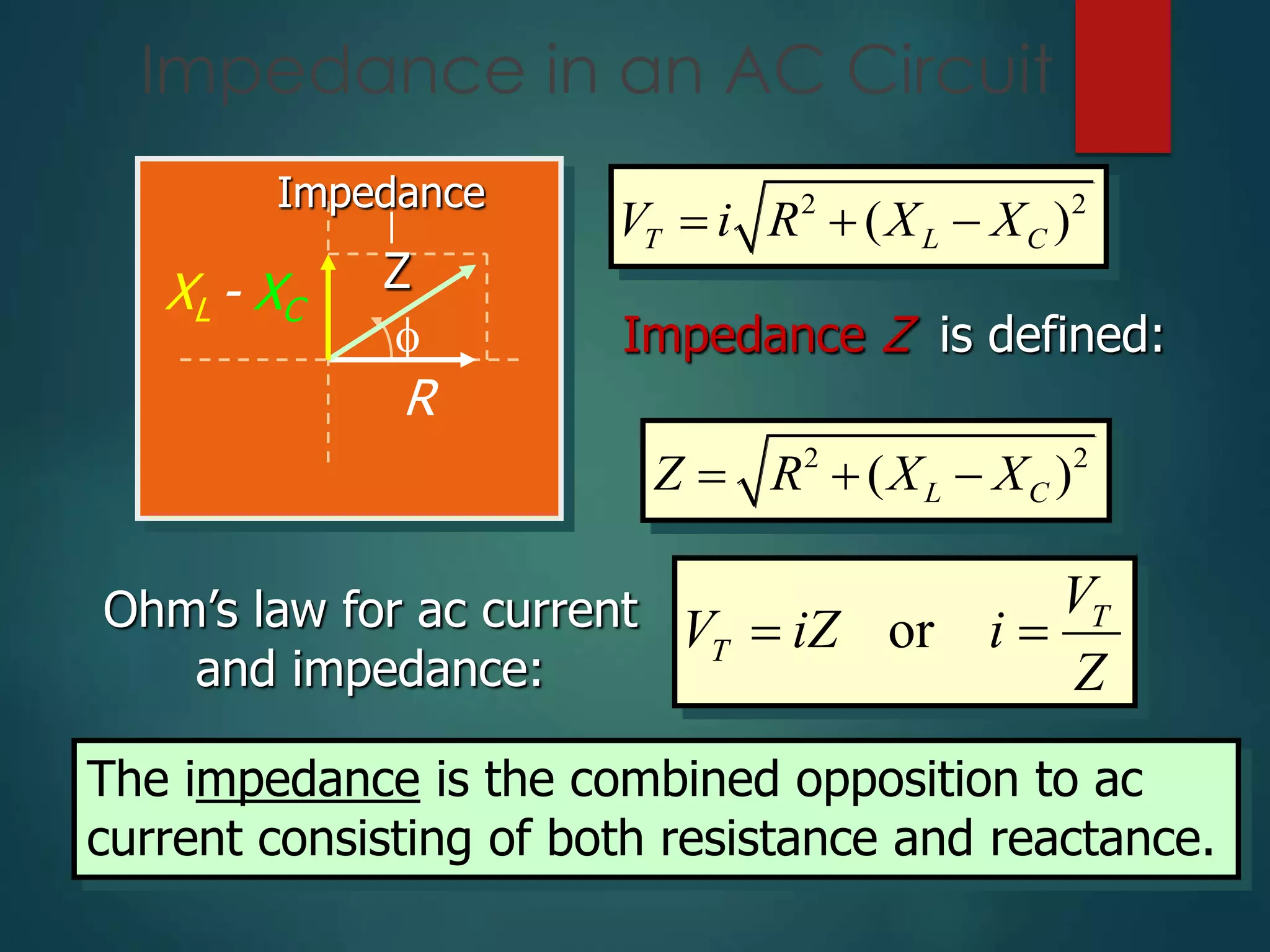 Impedance in an AC Circuit

R
XL - XC
Z
Impedance 2 2
( )
T L C
V i R X X
  
Impedance Z is defined:
2 2
( )
L C
Z R X X
  
Ohm’s law for ac current
and impedance:
or T
T
V
V iZ i
Z
 
The impedance is the combined opposition to ac
current consisting of both resistance and reactance.
 