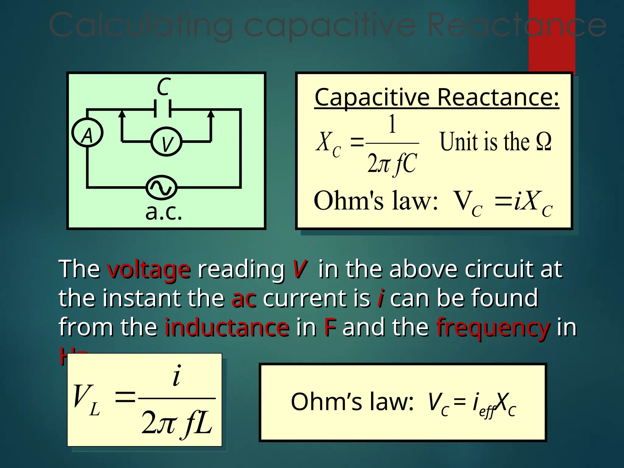 Calculating capacitive Reactance
Capacitive Reactance:
1
Unit is the
2
C
X
fC

 
Ohm's law: VC C
iX

The
The voltage
voltage reading
reading V
V in the above circuit at
in the above circuit at
the instant the
the instant the ac
ac current is
current is i
i can be found
can be found
from the
from the inductance
inductance in
in F
F and the
and the frequency
frequency in
in
Hz
Hz.
.
2
L
i
V
fL


A V
a.c.
C
Ohm’s law: VC = ieffXC
 