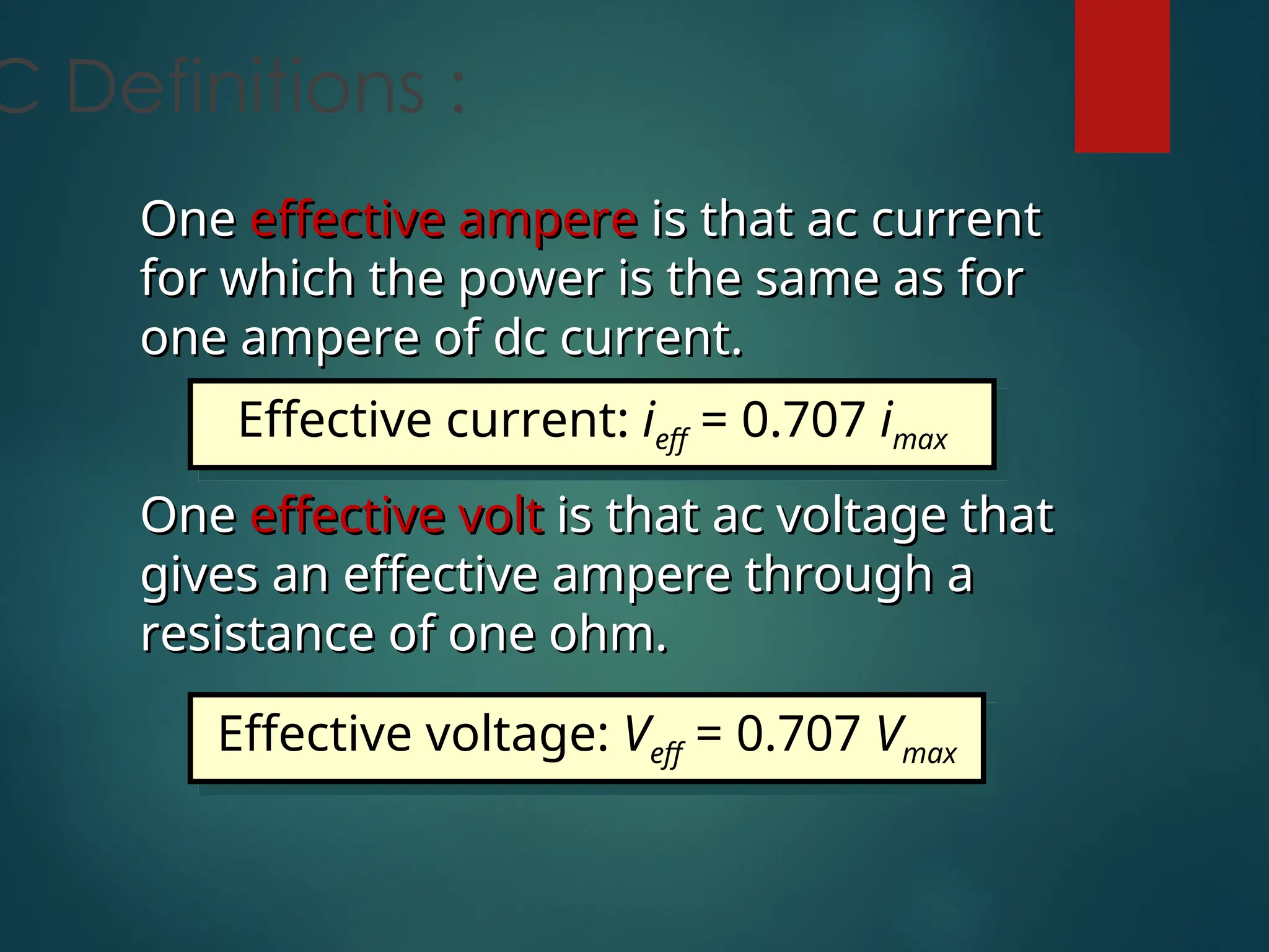 C Definitions :
One
One effective ampere
effective ampere is that ac current
is that ac current
for which the power is the same as for
for which the power is the same as for
one ampere of dc current.
one ampere of dc current.
One
One effective volt
effective volt is that ac voltage that
is that ac voltage that
gives an effective ampere through a
gives an effective ampere through a
resistance of one ohm.
resistance of one ohm.
Effective current: ieff = 0.707 imax
Effective voltage: Veff = 0.707 Vmax
 