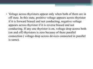 • Voltage across thyristors appear only when both of them are in
off state. In this state, positive voltage appears across thyristor
if it is forward biased and not conducting, negative voltage
appears across thyristor if it is reverse biased and not
conducting. If any one thyristor is on, voltage drop across both
(on and off) thyristors is zero because of there parallel
connection ( voltage drop across devices connected in parallel
is same).
 