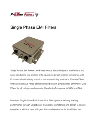 Single Phase EMI Filters
Single Phase EMI Power Line Filters reduce Electromagnetic Interference and
noise conducting into and out onto equipment power lines for compliance with
Commercial and Military emission and susceptibility standards. Premier Filters
offers an extensive range of standard and custom Single phase EMI Power Line
Filters for all voltages and currents. Standard offerings are to 300V and 80A.
Premier’s Single Phase EMI Power Line Filters provide industry leading
performance through utilization of innovations in materials and design to ensure
compliance with the most stringent limits and requirements. In addition, our
 