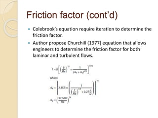Friction factor (cont’d)
 Colebrook’s equation require iteration to determine the
friction factor.
 Author propose Churchill (1977) equation that allows
engineers to determine the friction factor for both
laminar and turbulent flows.
 