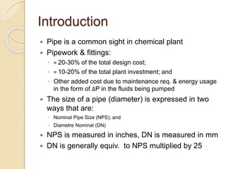 Introduction
 Pipe is a common sight in chemical plant
 Pipework & fittings:
◦ ≈ 20-30% of the total design cost;
◦ ≈ 10-20% of the total plant investment; and
◦ Other added cost due to maintenance req. & energy usage
in the form of ΔP in the fluids being pumped
 The size of a pipe (diameter) is expressed in two
ways that are:
◦ Nominal Pipe Size (NPS); and
◦ Diametre Nominal (DN)
 NPS is measured in inches, DN is measured in mm
 DN is generally equiv. to NPS multiplied by 25
 