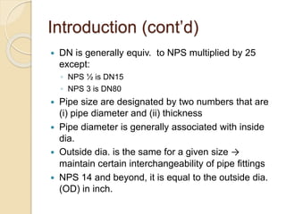 Introduction (cont’d)
 DN is generally equiv. to NPS multiplied by 25
except:
◦ NPS ½ is DN15
◦ NPS 3 is DN80
 Pipe size are designated by two numbers that are
(i) pipe diameter and (ii) thickness
 Pipe diameter is generally associated with inside
dia.
 Outside dia. is the same for a given size →
maintain certain interchangeability of pipe fittings
 NPS 14 and beyond, it is equal to the outside dia.
(OD) in inch.
 