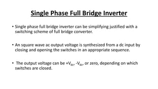 Single Phase Full Bridge Inverter
• Single phase full bridge inverter can be simplifying justified with a
switching scheme of full bridge converter.
• An square wave ac output voltage is synthesized from a dc input by
closing and opening the switches in an appropriate sequence.
• The output voltage can be +Vdc, -Vdc, or zero, depending on which
switches are closed.
 