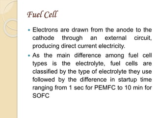Fuel Cell
 Electrons are drawn from the anode to the
cathode through an external circuit,
producing direct current electricity.
 As the main difference among fuel cell
types is the electrolyte, fuel cells are
classified by the type of electrolyte they use
followed by the difference in startup time
ranging from 1 sec for PEMFC to 10 min for
SOFC
 