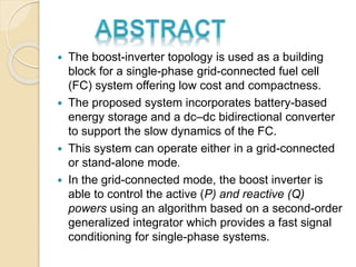  The boost-inverter topology is used as a building
block for a single-phase grid-connected fuel cell
(FC) system offering low cost and compactness.
 The proposed system incorporates battery-based
energy storage and a dc–dc bidirectional converter
to support the slow dynamics of the FC.
 This system can operate either in a grid-connected
or stand-alone mode.
 In the grid-connected mode, the boost inverter is
able to control the active (P) and reactive (Q)
powers using an algorithm based on a second-order
generalized integrator which provides a fast signal
conditioning for single-phase systems.
 