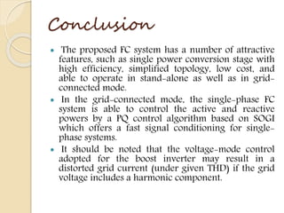 Conclusion
 The proposed FC system has a number of attractive
features, such as single power conversion stage with
high efficiency, simplified topology, low cost, and
able to operate in stand-alone as well as in grid-
connected mode.
 In the grid-connected mode, the single-phase FC
system is able to control the active and reactive
powers by a PQ control algorithm based on SOGI
which offers a fast signal conditioning for single-
phase systems.
 It should be noted that the voltage-mode control
adopted for the boost inverter may result in a
distorted grid current (under given THD) if the grid
voltage includes a harmonic component.
 